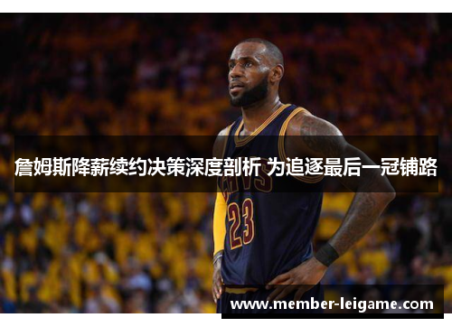 詹姆斯降薪续约决策深度剖析 为追逐最后一冠铺路 詹姆斯降薪续约决策深度剖析 为追逐最后一冠铺路