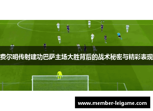 费尔明传射建功巴萨主场大胜背后的战术秘密与精彩表现