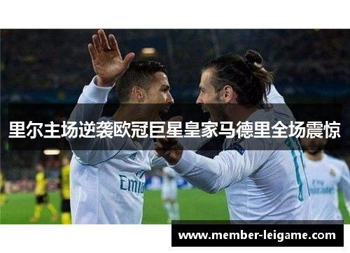 里尔主场逆袭欧冠巨星皇家马德里全场震惊 里尔主场逆袭欧冠巨星皇家马德里全场震惊